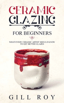 Ceramic Glazing for Beginners: What Every Ceramic Artist Should Know to Get Better Glazes - Roy, Gill