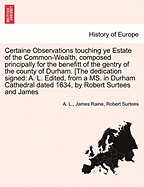 Certaine Observations Touching Ye Estate of the Common-Wealth, Composed Principally for the Benefitt of the Gentry of the County of Durham. [The Dedication Signed: A. L. Edited, from a Ms. in Durham Cathedral Dated 1634, by Robert Surtees and James - L, A, and Raine, James, and Surtees, Robert