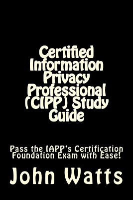 Certified Information Privacy Professional (CIPP) Study Guide: Pass the IAPP's Certification Foundation Exam with Ease! - Watts, John