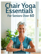 Chair Yoga Essentials For Seniors Over 60: A Comprehensive Guide to Chair Yoga. A Step-by-Step Guide to Safe and Effective Chair Yoga Poses, Stretching Techniques, and Mindful Practices for Better Flexibility, Balance, and Overall Health.
