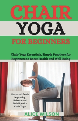 Chair Yoga for Beginners: Chair Yoga Essentials, Simple Practices for Beginners to Boost Health and Well-Being - Wilson, Alice