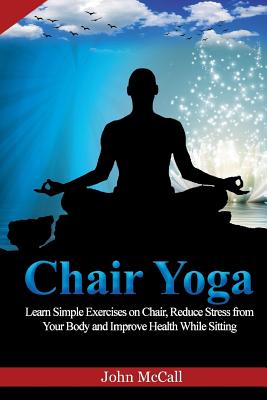 Chair Yoga: Learn Simple Exercises on Chair, Reduce Stress from Your Body and Improve Health While Sitting - McCall, John