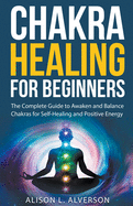 Chakra Healing For Beginners: The Complete Guide to Awaken and Balance Chakras for Self-Healing and Positive Energy
