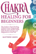 Chakra Healing for Beginners: The Guide to Start Healing, Unblock Your Chakras and Improve Your Health While Gaining Positive Energy and Happiness in Your Life
