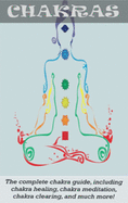 Chakras: The Complete Chakra Guide, Including Chakra Healing, Chakra Meditation, Chakra Clearing and Much More!