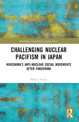 Challenging Nuclear Pacifism in Japan: Hiroshima's Anti-nuclear Social Movements After Fukushima - Yuasa, Masae