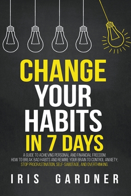 Change Your Habits in 7 Days: A Guide to Achieving Personal and Financial Freedom. How to Break Bad Habit, Control Anxiety; Stop Procrastination, Self-sabotage, and Overthinking - Gardner, Iris