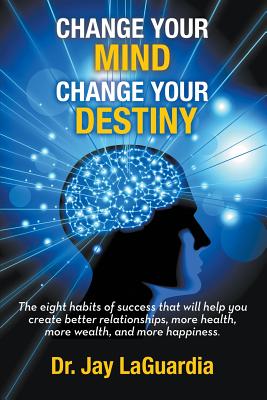 Change Your Mind Change Your Destiny: The Eight Habits of Success that will help you create better relationships, more wealth, more health and more happiness - Laguardia, Jay, Dr.