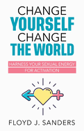 Change Yourself, Change the World: Harness Your Sexual Energy for Activation