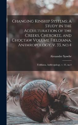 Changing Kinship Systems: A Study in the Acculturation of the Creeks, Cherokee, and Choctaw Volume Fieldiana, Anthropology, v. 33, no.4: Fieldiana, Anthropology, v. 33, no.4 - Spoehr, Alexander