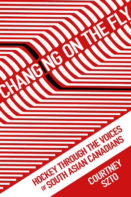 Changing on the Fly: Hockey Through the Voices of South Asian Canadians - Szto, Courtney
