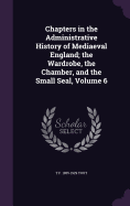 Chapters in the Administrative History of Mediaeval England; the Wardrobe, the Chamber, and the Small Seal, Volume 6