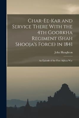 Char-ee-kar and Service There With the 4th Goorkha Regiment (Shah Shooja's Force) in 1841: An Episode of the First Afghan War - Haughton, John