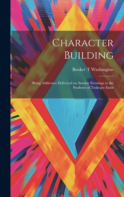 Character Building: Being Addresses Delivered on Sunday Evenings to the Students of Tuskegee Instit - Washington, Booker T