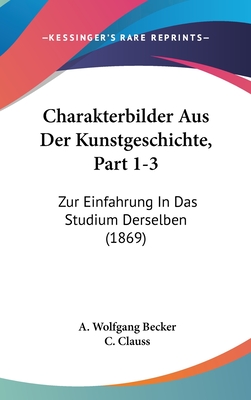 Charakterbilder Aus Der Kunstgeschichte, Part 1-3: Zur Einfahrung in Das Studium Derselben (1869) - Becker, A Wolfgang, and Clauss, C