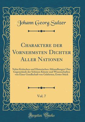 Charaktere Der Vornehmsten Dichter Aller Nationen, Vol. 7: Nebst Kritischen Und Historischen Abhandlungen ?ber Gegenst?nde Der Schnen K?nste Und Wissenschaften Von Einer Gesellschaft Von Gelehrten; Erstes St?ck (Classic Reprint) - Sulzer, Johann Georg