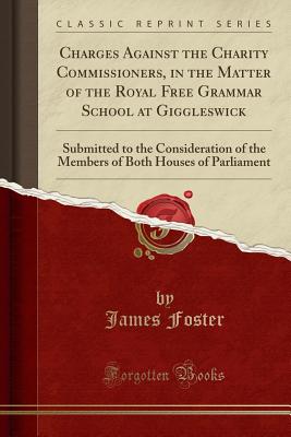 Charges Against the Charity Commissioners, in the Matter of the Royal Free Grammar School at Giggleswick: Submitted to the Consideration of the Members of Both Houses of Parliament (Classic Reprint) - Foster, James