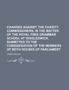 Charges Against the Charity Commissioners, in the Matter of the Royal Free Grammar School at Giggleswick, Submitted to the Consideration of the Members of Both Houses of Parliament