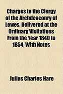Charges to the Clergy of the Archdeaconry of Lewes, Delivered at the Ordinary Visitations from the Year 1840 to 1854, with Notes
