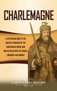 Charlemagne: A Captivating Guide to the Greatest Monarch of the Carolingian Empire and How He Ruled over the Franks, Lombards, and Romans