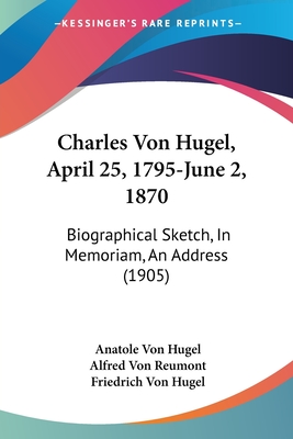 Charles Von Hugel, April 25, 1795-June 2, 1870: Biographical Sketch, In Memoriam, An Address (1905) - Hugel, Anatole Von, and Reumont, Alfred Von, and Hugel, Friedrich Von (Translated by)