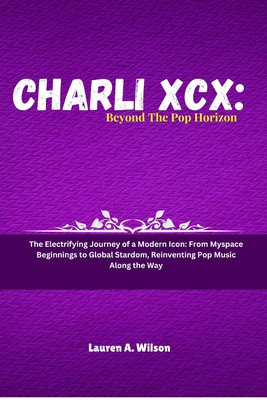 Charli XCX: BEYOND THE POP HORIZON: The Electrifying Journey of a Modern Icon: From Myspace Beginnings to Global Stardom, Reinventing Pop Music Along the Way - Wilson, Lauren A