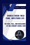 Charlie Sheen: Wild Fame, Unfiltered Life: The Rise, Fall, and Resilience of Hollywood's Rebel Icon