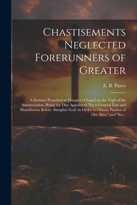 Chastisements Neglected Forerunners of Greater: A Sermon Preached at Margaret Chapel on the Vigil of the Annunciation, Being the Day Appointed "for a General Fast and Humiliation Before Almighty God, in Order to Obtain Pardon of Our Sins," and "for... - Pusey, E B (Edward Bouverie) 1800- (Creator)