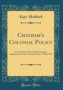 Chatham's Colonial Policy: A Study in the Fiscal and Economic Implications of the Colonial Policy of Elder Pitt (Classic Reprint)