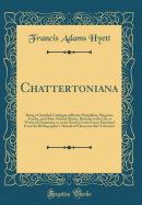 Chattertoniana: Being a Classified Catalogue of Books, Pamphlets, Magazine Articles, and Other Printed Matter, Relating to the Life or Works of Chatterton, or to the Rowley Controversy; Reprinted from the Bibliographer's Manual of Gloucestershire Literatu