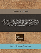 Cheape and Good Husbandry for the Well-Ordering of All Beasts and Fowles and for the Generall Cure of Their Diseases ... (1653) - Markham, Gervase