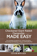 Checkered Giant Rabbit Ownership Made Easy: The Complete Handbook For Training, Bonding, Grooming and Raising a Happy And Healthy Pet