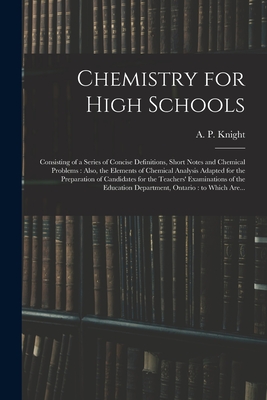 Chemistry for High Schools: Consisting of a Series of Concise Definitions, Short Notes and Chemical Problems: Also, the Elements of Chemical Analysis Adapted for the Preparation of Candidates for the Teachers' Examinations of the Education... - Knight, A P (Archibald Patterson) (Creator)