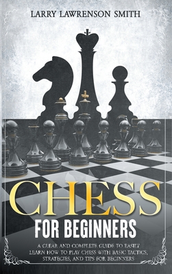 Chess for Beginners: A Clear and Complete Guide to Easily Learn How to Play Chess with Basic Tactics, Strategies, and Tips for Beginners - Larson Smith, Larry