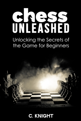 Chess Unleashed: Unlocking the Secrets of the Game for Beginners - Knight, C