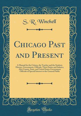 Chicago Past and Present: A Manual for the Citizen, the Teacher and the Student; History, Government, Officials, Their Duties and Salaries; Also County, State, and United States Government Officials of Special Interest to the General Public - Winchell, S R