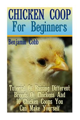 Chicken Coop For Beginners: Tutorial Of Raising Different Breeds Of Chickens And 10 Chicken Coops You Can Make Yourself: (Building Chicken Coops, DIY Projects) - Cobb, Benjamin