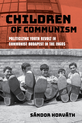 Children of Communism: Politicizing Youth Revolt in Communist Budapest in the 1960s - Horvth, Sndor