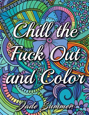 Chill the Fuck Out and Color: An Adult Coloring Book with Swear Words, Sweary Phrases, and Stress Relieving Flower Patterns for Anger Release and Adult Relaxation - Summer, Jade, and Books, Adult Coloring
