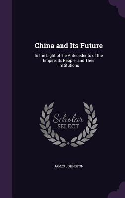 China and Its Future: In the Light of the Antecedents of the Empire, Its People, and Their Institutions - Johnston, James