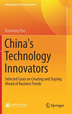 China's Technology Innovators: Selected Cases on Creating and Staying Ahead of Business Trends - Zhu, Xiaoming