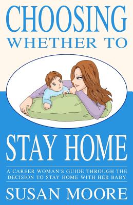 Choosing Whether To Stay Home: A Career Woman's Guide Through the Decision to Stay Home with Her Baby - Moore, Susan