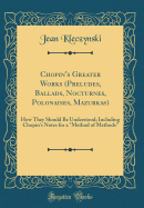 Chopin's Greater Works (Preludes, Ballads, Nocturnes, Polonaises, Mazurkas): How They Should Be Understood; Including Chopin's Notes for a "Method of Methods" (Classic Reprint)