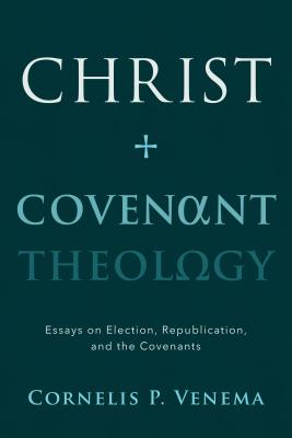 Christ and Covenant Theology: Essays on Election, Republication, and the Covenants - Venema, Cornelis Paul