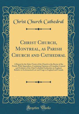 Christ Church, Montreal, as Parish Church and Cathedral: A Report by the Select Vestry of the Church to the Rector of the Parish, with Appendices, Containing Opinions of Canadian Counsel and Evidence of the Chief Cathedral Authorities in England, Relative - Cathedral, Christ Church