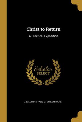 Christ to Return: A Practical Exposition - Ives, L Silliman, and Hare, G Emlen