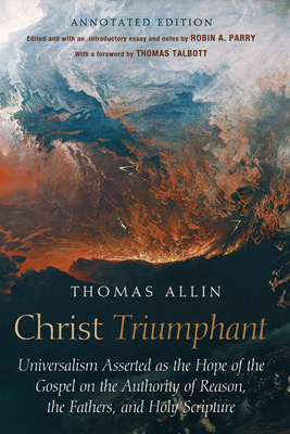 Christ Triumphant: Universalism Asserted as the Hope of the Gospel on the Authority of Reason, the Fathers, and Holy Scripture. Annotated Edition - Allin, Thomas, and Parry, Robin A (Editor), and Talbott, Thomas (Foreword by)