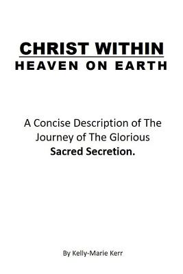Christ Within - Heaven on Earth: A Concise Description of The Journey of The Glorious Sacred Secretion - Kerr, Kelly-Marie