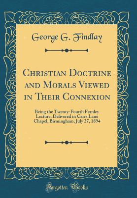 Christian Doctrine and Morals Viewed in Their Connexion: Being the Twenty-Fourth Fernley Lecture, Delivered in Carrs Lane Chapel, Birmingham, July 27, 1894 (Classic Reprint) - Findlay, George G