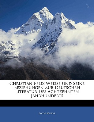 Christian Felix Weisse Und Seine Beziehungen Zur Deutschen Literatur Des Achtzehnten Jahrhunderts - Minor, Jacob
